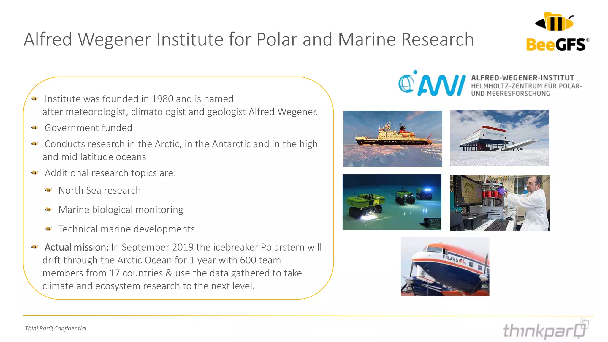 ThinkParQ Confidential
Alfred Wegener Institute for Polar and Marine Research
Institute was founded in 1980 and is named
after meteorologist, climatologist and geologist Alfred Wegener.
Government funded
Conducts research in the Arctic, in the Antarctic and in the high
and mid latitude oceans
Additional research topics are:
North Sea research
Marine biological monitoring
Technical marine developments
Actual mission: In September 2019 the icebreaker Polarstern will
drift through the Arctic Ocean for 1 year with 600 team
members from 17 countries & use the data gathered to take
climate and ecosystem research to the next level.
 