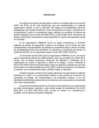 Introducción
Un sistema de gestión de seguridad y salud en el trabajo bajo la norma ISO
45001 del 2018, es de vital importancia que sea implementado en cualquier
organización, debido a que la reducción del riesgo de accidentalidad para los
trabajadores trae amplios beneficios, como la reducción de costos, aumento de la
competitividad, ayuda al cumplimiento legal, además de contribuir al sistema de
gestión integrado con la norma ISO 9001:2015 y la ISO 14001:2015. Asimismo, de
mostrar a las partes interesadas su responsabilidad en materia de seguridad y salud
en el trabajo.
En la organización TRIMCOL S.A.S no existe actualmente un SG-SST
(sistema de gestión de seguridad y salud en el trabajo), con el ánimo de crear
competitividad, responsabilidad, de realizar el cumplimento legal y reducir el riesgo
de accidentalidad entre otros benéficos, le ofrecemos la propuesta de reali zar un
diseño de SG-SST en la organización bajo la norma ISO 45001 del 2018.
Con el diseño del SG-SST para la Organización TRIMCOL S.A.S, se espera
que la organización efectué la implementación pero eso ya estará en criterio de la
misma, con el diseño estaremos mostrando las falencias y fortalezas de la
organización en cuanto a seguridad y salud en el trabajo, y como, mediante la
Norma ISO 45001:2018 la empresa logra suplir sus falencias, además de que esta
norma debe ser implementada para el año 2020, estaremos llevando a la empresa
a continuar con el cumplimiento legal, evitando multas y sanciones.
Cuando se posee control en los riesgos, llevamos a la organizacióna obtener
benéficos en cuanto a su productividad, debido a que cuando se minimizan los
accidentes de trabajo, las incapacidades y el ausentismo laboral, no se ven
afectadas las diferentes operaciones de la empresa, por consecuente se presentara
una buena productividad.
En general la implementaciónde la norma traerá beneficios a la organización
ya antes mencionados, además si esta decide poseer la acreditación de la ISO
9001:2015 y la ISO 14001:2015 sería un plus en cuanto a su competencia y
cumpliría con el sistema de gestión integrado.
 