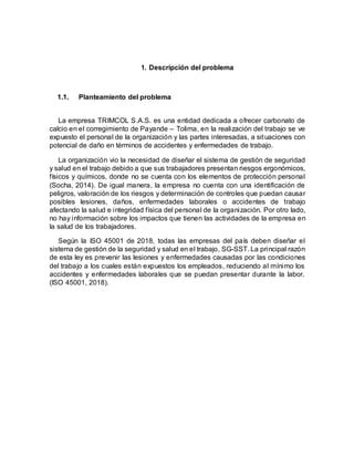 1. Descripción del problema
1.1. Planteamiento del problema
La empresa TRIMCOL S.A.S. es una entidad dedicada a ofrecer carbonato de
calcio en el corregimiento de Payande – Tolima, en la realización del trabajo se ve
expuesto el personal de la organización y las partes interesadas, a situaciones con
potencial de daño en términos de accidentes y enfermedades de trabajo.
La organización vio la necesidad de diseñar el sistema de gestión de seguridad
y salud en el trabajo debido a que sus trabajadores presentan riesgos ergonómicos,
físicos y químicos, donde no se cuenta con los elementos de protección personal
(Socha, 2014). De igual manera, la empresa no cuenta con una identificación de
peligros, valoración de los riesgos y determinación de controles que puedan causar
posibles lesiones, daños, enfermedades laborales o accidentes de trabajo
afectando la salud e integridad física del personal de la organización. Por otro lado,
no hay información sobre los impactos que tienen las actividades de la empresa en
la salud de los trabajadores.
Según la ISO 45001 de 2018, todas las empresas del país deben diseñar el
sistema de gestión de la seguridad y salud en el trabajo, SG-SST. La principal razón
de esta ley es prevenir las lesiones y enfermedades causadas por las condiciones
del trabajo a los cuales están expuestos los empleados, reduciendo al mínimo los
accidentes y enfermedades laborales que se puedan presentar durante la labor.
(ISO 45001, 2018).
 