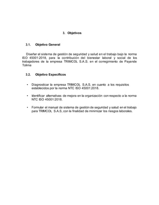 3. Objetivos
3.1. Objetivo General
Diseñar el sistema de gestión de seguridad y salud en el trabajo bajo la norma
ISO 45001:2018, para la contribución del bienestar laboral y social de los
trabajadores de la empresa TRIMCOL S.A.S. en el corregimiento de Payande
Tolima
3.2. Objetivo Específicos
• Diagnosticar la empresa TRIMCOL S.A.S. en cuanto a los requisitos
establecidos por la norma NTC ISO 45001:2018.
• Identificar alternativas de mejora en la organización con respecto a la norma
NTC ISO 45001:2018.
• Formular el manual de sistema de gestión de seguridad y salud en el trabajo
para TRIMCOL S.A.S, con la finalidad de minimizar los riesgos laborales.
 