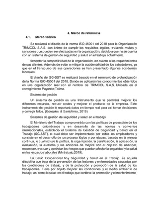 4. Marco de referencia
4.1. Marco teórico
Se realizará el diseño de la norma ISO 45001 del 2018 para la Organización
TRIMCOL S.A.S, con ánimo de cumplir los requisitos legales, evitando multas y
sanciones que pueden ser efectuadas en la organización, debido a que no se cuenta
con un sistema de gestión de seguridad y salud en el trabajo actualmente.
fomentar la competitividad de la organización, en cuanto a los requerimientos
de sus clientes. Además de evitar o mitigar la accidentalidad de los trabajadores, ya
que en el transcurso de sus operaciones se han presentado algunos accidentes
laborales.
El diseño del SG-SST se realizará basado en el seminario de profundización
de la Norma ISO 45001 del 2018. Donde se aplicarán los conocimientos obtenidos
en una organización real con el nombre de TRIMCOL S.A.S Ubicada en el
corregimiento Payande-Tolima.
Sistema de gestión
Un sistema de gestión es una Instrumento que te permitirá mejorar los
diferentes recursos, reducir costes y mejorar el producto de la empresa. Este
instrumento de gestión le reportará datos en tiempo real para así tomar decisiones
y corregir fallos. (Gonzales & Santofimio, 2018)
Sistemas de gestión de seguridad y salud en el trabajo
El Ministerio del Trabajo comprometido con las políticas de protección de los
trabajadores colombianos y en desarrollo de las normas y convenios
internacionales, estableció el Sistema de Gestión de Seguridad y Salud en el
Trabajo (SG-SST), el cual debe ser implementado por todos los empleadores y
consiste en el desarrollo de un proceso lógico y por etapas, basado en la mejora
continua, lo cual incluye la política, la organización, la planificación, la aplicación, la
evaluación, la auditoría y las acciones de mejora con el objetivo de anticipar,
reconocer, evaluar y controlar los riesgos que puedan afectar la seguridad y la salud
en los espacios laborales (Mintrabajo,2019).
La Salud Ocupacional hoy Seguridad y Salud en el Trabajo, es aquella
disciplina que trata de la prevención de las lesiones y enfermedades causadas por
las condiciones de trabajo, y de la protección y promoción de la salud de los
trabajadores. Tiene por objeto mejorar las condiciones y el medio ambiente de
trabajo, así como la salud en el trabajo que conlleva la promoción y el mantenimiento
 
