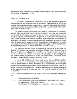 del bienestar físico, mental y social de los trabajadores en todas las ocupaciones.
(Universidad de Santander, 2014)
Norma ISO 45001 del 2018
La ISO 45001:2018 tendrá la misma estructura de alto nivel de las versiones
más recientes de las normas de sistemas de gestión, publicadas por la ISO, lo cual
ayudará a las organizaciones a implementar y mejorar la integración de múltiples
sistemas de gestión, tales como calidad, ambiental, seguridad de la información,
entre otros. (ISO 45001:2018)
Los beneficios de la implementación y posterior certificación en ISO 45001
abarcan diferentes ámbitos dentro de la organización, entre los que se pueden
mencionar la flexibilidad para la implementación de los requisitos, la promoción de
la cultura organizacional en sistemas de gestión, la contribución al cumplimiento
legal, y otros requisitos que van más allá de los aspectos legales, el cubrimiento de
actividades y procesos contratados externamente, la inclusión de requisitos para
sitios de trabajo donde existan múltiples empleadores, la identificación de partes
interesadas, la identificación de riesgos y oportunidades para el Sistema de Gestión
de Seguridad y Salud en el Trabajo, entre otros (ISO 45001:2018).
ISO 45001 es la nueva norma de Sistemas de Gestión de la Seguridad y la
Salud en el Trabajo, que sustituirá a la actual OHSAS 18001. Disponer de un
Sistema de Gestión de la Seguridad y la Salud en el Trabajo robusto y eficiente le
aporta un enfoque más holístico en la gestión de los riesgos de Seguridad y Salud
y le permite una mayor previsión de cara a sus trabajadores y a su organización.
(Consultara especialista en sistema de gestión, 2018)
La nueva ISO 45001 tiene la misma meta que el referencial OHSAS 18001
como es la prevención de los riesgos laborales y daños asociados a la salud, así
como la mejora conocida en los estándares ISO, estableciendo requisitos para
implantar un Sistema de Gestión de la Seguridad y Salud en el Trabajo, cuyo fin es
ayudar a prevenir riesgos laborales y aquellos relacionados con la salud en el seno
de las organizaciones, el enfoque de alto nivel hacia la mejora continua (Dec
1443,2014)
La ISO 45001 considera requisitos de OHSAS 18001. Adicionalmente, pone énfasis
en:
• El contexto de la organización.
• El papel de la alta dirección en el liderazgo del Sistema de Gestión
de la Seguridad y Salud en el Trabajo.
• Beneficio del sistema de gestión de seguridad y salud en el trabajo.
 