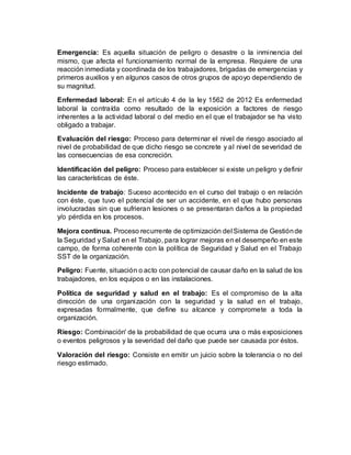 Emergencia: Es aquella situación de peligro o desastre o la inminencia del
mismo, que afecta el funcionamiento normal de la empresa. Requiere de una
reacción inmediata y coordinada de los trabajadores, brigadas de emergencias y
primeros auxilios y en algunos casos de otros grupos de apoyo dependiendo de
su magnitud.
Enfermedad laboral: En el artículo 4 de la ley 1562 de 2012 Es enfermedad
laboral la contraída como resultado de la exposición a factores de riesgo
inherentes a la actividad laboral o del medio en el que el trabajador se ha visto
obligado a trabajar.
Evaluación del riesgo: Proceso para determinar el nivel de riesgo asociado al
nivel de probabilidad de que dicho riesgo se concrete y al nivel de severidad de
las consecuencias de esa concreción.
Identificación del peligro: Proceso para establecer si existe un peligro y definir
las características de éste.
Incidente de trabajo: Suceso acontecido en el curso del trabajo o en relación
con éste, que tuvo el potencial de ser un accidente, en el que hubo personas
involucradas sin que sufrieran lesiones o se presentaran daños a la propiedad
y/o pérdida en los procesos.
Mejora continua. Proceso recurrente de optimización del Sistema de Gestiónde
la Seguridad y Salud en el Trabajo, para lograr mejoras en el desempeño en este
campo, de forma coherente con la política de Seguridad y Salud en el Trabajo
SST de la organización.
Peligro: Fuente, situación o acto con potencial de causar daño en la salud de los
trabajadores, en los equipos o en las instalaciones.
Política de seguridad y salud en el trabajo: Es el compromiso de la alta
dirección de una organización con la seguridad y la salud en el trabajo,
expresadas formalmente, que define su alcance y compromete a toda la
organización.
Riesgo: Combinación' de la probabilidad de que ocurra una o más exposiciones
o eventos peligrosos y la severidad del daño que puede ser causada por éstos.
Valoración del riesgo: Consiste en emitir un juicio sobre la tolerancia o no del
riesgo estimado.
 