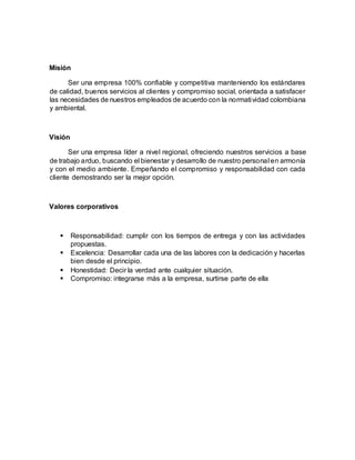Misión
Ser una empresa 100% confiable y competitiva manteniendo los estándares
de calidad, buenos servicios al clientes y compromiso social, orientada a satisfacer
las necesidades de nuestros empleados de acuerdo con la normatividad colombiana
y ambiental.
Visión
Ser una empresa líder a nivel regional, ofreciendo nuestros servicios a base
de trabajo arduo, buscando el bienestar y desarrollo de nuestro personal en armonía
y con el medio ambiente. Empeñando el compromiso y responsabilidad con cada
cliente demostrando ser la mejor opción.
Valores corporativos
 Responsabilidad: cumplir con los tiempos de entrega y con las actividades
propuestas.
 Excelencia: Desarrollar cada una de las labores con la dedicación y hacerlas
bien desde el principio.
 Honestidad: Decir la verdad ante cualquier situación.
 Compromiso: integrarse más a la empresa, surtirse parte de ella
 