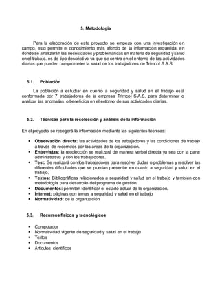 5. Metodología
Para la elaboración de este proyecto se empezó con una investigación en
campo, esto permite el conocimiento más afondo de la información requerida, en
donde se analizarán las necesidades y problemáticas en materia de seguridad ysalud
en el trabajo. es de tipo descriptivo ya que se centra en el entorno de las actividades
diarias que pueden comprometer la salud de los trabajadores de Trimcol S.A.S.
5.1. Población
La población a estudiar en cuento a seguridad y salud en el trabajo está
conformada por 7 trabajadores de la empresa Trimcol S.A.S. para determinar o
analizar las anomalías o beneficios en el entorno de sus actividades diarias.
5.2. Técnicas para la recolección y análisis de la información
En el proyecto se recogerá la información mediante las siguientes técnicas:
 Observación directa: las actividades de los trabajadores y las condiciones de trabajo
a través de recorridos por las áreas de la organización.
 Entrevistas: la recolección se realizará de manera verbal directa ya sea con la parte
administrativa y con los trabajadores.
 Test: Se realizará con los trabajadores para resolver dudas o problemas y resolver las
diferentes dificultades que se puedan presentar en cuanto a seguridad y salud en el
trabajo.
 Textos: Bibliográficas relacionados a seguridad y salud en el trabajo y también con
metodología para desarrollo del programa de gestión.
 Documentos: permitan identificar el estado actual de la organización.
 Internet: páginas con temas a seguridad y salud en el trabajo
 Normatividad: de la organización
5.3. Recursos físicos y tecnológicos
 Computador
 Normatividad vigente de seguridad y salud en el trabajo
 Textos
 Documentos
 Artículos científicos
 