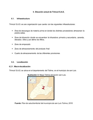 6. Situación actual de Trimcol S.A.S.
6.1. Infraestructura
Trimcol S.A.S. es una organización que cuenta con las siguientes infraestructuras:
 Área de descargue de materia prima en donde los distintos proveedores almacenan la
piedra caliza.
 Zona de trituración donde se encuentran la trituradora primaria y secundaria, zaranda,
elevador, Silos y por último los filtros.
 Zona de empacado
 Zona de almacenamiento del producto final
 Cuarto de almacenamiento de las diferentes provisiones
6.2. Localización
6.2.1. Macro-localización
Trimcol S.A.S. se ubica en el departamento del Tolima, en el municipio de san Luis
Ilustración 3: Mapa Tolima-ubicación san Luis.
Fuente: Plan de salud territorial del municipio de san Luis Tolima, 2016
 