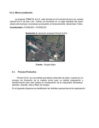 6.2.2. Micro-Localización
La empresa TRIMCOL S.A.S., está ubicada en el municipio de san Luis, vereda
caracolí km 6 vía San Luis– Tolima, se encuentra en un lugar apartado del casco
urbano del municipio, la empresa se encuentra en funcionamiento desde hace 7 años.
Coordenadas: 4°25'86.69"n -75°08'00.03"
Ilustración 4: ubicación empresa Trimcol S.A.S.
Fuente: Google Maps
6.3. Proceso Productivo
Trimcol S.A.S. es una entidad que fabrica carbonato de calcio, cuanta con un
proceso de trituración de la materia prima para su debida preparación y
transformación para esto implica la incorporación de la maquinaria (trituradora,
elevador, zaranda, silos y filtros de manga).
En el siguiente diagrama se identificarán las distintas operaciones de la organización.
 