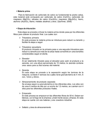  Materia prima
Para la fabricación de carbonato de calcio es fundamental la piedra caliza,
este material está compuesto por carbonato de calcio (CaCO3), carbonato de
magnesio (MgCO3), silicatos de calcio (Ca2SiO4), magnesio (Mg2SiO3), hierro,
aluminio (Al2SiO3), titanio, metales alcalinos y otros. (Quiminet, 2006)
 Etapa de trituración
Esta etapa se procede a triturar la materia prima donde pasa por los diferentes
filtros para obtener el producto final. Los cuales son:
 Trituradora primaria
En este proceso la metería prima se introduce para reducir su tamaño y
facilitar la etapa a seguir
 Trituradora secundaria
El producto triturado en la primaria pasa a una segunda trituradora para
reducir su tamaño aún más de la caliza hasta convertirlo en unos tamaños
considerables según el cliente.
 Elevador
Al ser totalmente triturado pasa al elevador para subir el producto a la
zaranda, con una altura aproximada de 15 metros; la zaranda contiene
unos vasos para su fácil acenso del material.
 Zaranda
En esta etapa se procede a la separación según los tamices de la
máquina, contiene 4 tamices los cuales tiene granulometría de 4 mm, 6
mm, 12mm y 20mm.
 Almacenamiento de producto separada
Se envasa según su granulometría en los diferentes silos. Los silos son
de unos 6 metros de alto por un ancho de 1,5 metros, se cuentan con 4
silos para los diferentes productos finales.
 Empacado
En este proceso se empacan en las diferentes fibras de 50 kl. Deben ser
blancas, con el logo de la empresa y total mente secas y limpias. En esta
etapa se cuenta con una balanza y una cosedora industrial.
 Sellado y área de almacenamiento
 