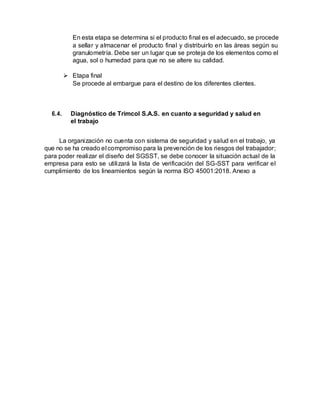 En esta etapa se determina si el producto final es el adecuado, se procede
a sellar y almacenar el producto final y distribuirlo en las áreas según su
granulometría. Debe ser un lugar que se proteja de los elementos como el
agua, sol o humedad para que no se altere su calidad.
 Etapa final
Se procede al embargue para el destino de los diferentes clientes.
6.4. Diagnóstico de Trimcol S.A.S. en cuanto a seguridad y salud en
el trabajo
La organización no cuenta con sistema de seguridad y salud en el trabajo, ya
que no se ha creado el compromiso para la prevención de los riesgos del trabajador;
para poder realizar el diseño del SGSST, se debe conocer la situación actual de la
empresa para esto se utilizará la lista de verificación del SG-SST para verificar el
cumplimiento de los lineamientos según la norma ISO 45001:2018. Anexo a
 