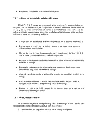  Respetar y cumplir con la normatividad vigente.
7.3.2. políticas de seguridad y salud en el trabajo
TRIMCOL S.A.S. es una empresa dedicada a la trituración y comercialización
de productos de piedra caliza, se compromete a prevenir y controlar los factores de
riesgo y los aspectos ambientales relacionados con la fabricación de carbonato de
calcio, mediante programas de seguridad y salud en el trabajo para evitar y mitigar
el impacto sobre las personas y ambiente.
• Cumplir con los estándares mínimos estipulados por el decreto 312 de 2019
• Proporcionar condiciones de trabajo sanas y seguras para nuestros
colaboradores y contratistas
• Mejorar las condiciones de seguridad y salud en el trabajo de Trimcol S.A.S.,
con el fin de preservar el estado de los trabajadores
• Informas abiertamente a todos los interesados sobre aspectos en seguridad y
salud en el trabajo.
• Responder oportunamente a las dudas que presentan los trabajadores
asociados a seguridad y salud en el trabajo.
• Velar el cumplimiento de la legislación vigente en seguridad y salud en el
trabajo
• Atender oportunamente cualquier inquietud que pueda llegar a tener el
trabajador con respecto a seguridad y salud en el trabajo.
• Revisar la política de SST, con el fin de buscar siempre la mejora y el
desempeño de la organización.
7.3.3. Roles, responsabilidad
En el sistema de gestión de seguridad y Salud en el trabajo SG-SST estará bajo
la responsabilidad del Director Ejecutivo con el apoyo de:
• Responsable de Seguridad y Salud en el Trabajo designado.
 
