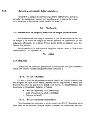 7.3.4. Consulta y participación de los trabajadores
Trimcol S.A.S. asegura la información pertinente sobre SST se comunica,
consulta y los trabajadores cuentan con la participan en el sistema. Se realiza
unos mecanismos de consulta y participación. Ver anexo b.
7.4. Planificación
7.4.1. Identificación de peligros y evaluación de riesgos y oportunidades
Para la identificación de riesgos se realiza, la lista de verificación de factores
de riesgos y el mapa de riesgos se realizó mediante la observación de las
actividades efectuadas en la planta Trimcol S.A.S. donde se recopilan todos los
riesgos. Ver anexo c.
Para la realización la evaluación de riesgos se tuvo en cuanta la Guía técnica
colombiana GTC 45. Ver anexo d.
7.5. Apoyo
7.5.1. Recursos
Los recursos de Trimcol se presentarán a continuación y de igual manera se
realiza una ficha de registro presupuesto anual. Ver anexo e.
7.5.1.1. Recursos humanos
En Trimcol S.A.S. se asignará el proceso de Gestión del Talento humano como
el encargado de velar por el diseño, implementación, seguimiento y mejora del
Sistema de gestión de Seguridad y Salud en el trabajo, con responsabilidad del
profesional en Seguridad y Salud en el Trabajo
• Líder de Seguridad y salud en el trabajo
• Vigía en seguridad y salud en el trabajo
• Asesoría de la ARL
7.5.1.2. Recursos instalaciones locativas
Trimcol adaptará un lugar para la administración del SG-SST la cual se utiliza
para suplir las necesidades; de igual manera dispondrá de instalaciones locativas
 
