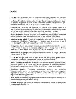 Glosario
Alta dirección: Persona o grupo de personas que dirigen y controlan una empresa.
Auditoria: Procedimiento sistemático, independiente y documentado para evaluar
un sistema de gestión, que se llevará a cabo de acuerdo a la regulación que
establece el Ministerio de Trabajo y Promoción del Empleo.
Capacitación: Actividad que consiste en trasmitir conocimientos teóricos y
prácticos para el desarrollo de competencias, capacidades y destrezas acerca del
proceso de trabajo, la prevención de los riesgos, la seguridad y la salud.
Centro de trabajo: Se entiende por centro de trabajo a toda edificacióno área a cielo
abierto destinada a una actividad económica en una empresa determinada.
Condiciones de salud: El conjunto de variables objetivas y de auto-reporte de
condiciones fisiológicas. Psicológicas y sociales que determinan el perfil
sociodemográfico y de morbilidad de la población trabajadora.
Emergencia: Evento o suceso grave que surge debido a factores naturales o como
consecuencia de riesgos y procesos peligrosos en el trabajo que no fueron
considerados en la gestión de la seguridad y salud en el trabajo.
Identificación del peligro: Proceso para establecer si existe un peligro y definir las
características de este.
Lugar de trabajo: Todo sitio o área donde los trabajadores permanecen y
desarrollan su trabajo o adonde tienen que acudir para desarrollarlo.
Mejora continua: Proceso recurrente de optimización del sistema de gestión de la
seguridad y salud en el trabajo, para lograr mejoras en el desempeño en este
campo, de forma coherente con la política de seguridad y salud en el trabajo.
Requisitos legales: Requisitos obligatorios emitidos por entidades
gubernamentales u otras autoridades competentes, estos pueden incluir; ley y los
reglamentos, permisos, ordenes o directrices establecidos por los organismos
reguladores, tratados y protocolos.
Parte interesada: Persona o grupo que interés o está afectado por el desempeño en
materia de seguridad y salud en el trabajo.
Política: Ideología que centra el poder de personas que lideran y velan por las
garantías de una población.
 