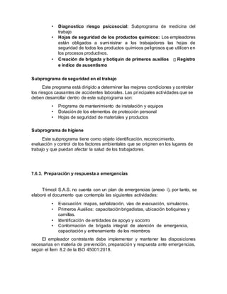 • Diagnostico riesgo psicosocial: Subprograma de medicina del
trabajo
• Hojas de seguridad de los productos químicos: Los empleadores
están obligados a suministrar a los trabajadores las hojas de
seguridad de todos los productos químicos peligrosos que utilicen en
los procesos productivos.
• Creación de brigada y botiquín de primeros auxilios Registro
e índice de ausentismo
Subprograma de seguridad en el trabajo
Este programa está dirigido a determinar las mejores condiciones y controlar
los riesgos causantes de accidentes laborales. Las principales actividades que se
deben desarrollar dentro de este subprograma son:
• Programa de mantenimiento de instalación y equipos
• Dotación de los elementos de protección personal
• Hojas de seguridad de materiales y productos
Subprograma de higiene
Este subprograma tiene como objeto identificación, reconocimiento,
evaluación y control de los factores ambientales que se originen en los lugares de
trabajo y que puedan afectar la salud de los trabajadores.
7.6.3. Preparación y respuesta a emergencias
Trimcol S.A.S. no cuenta con un plan de emergencias (anexo i), por tanto, se
elaboró el documento que contempla las siguientes actividades:
• Evacuación: mapas, señalización, vías de evacuación, simulacros.
• Primeros Auxilios: capacitación brigadistas, ubicación botiquines y
camillas.
• Identificación de entidades de apoyo y socorro
• Conformación de brigada integral de atención de emergencia,
capacitación y entrenamiento de los miembros
El empleador contratante debe implementar y mantener las disposiciones
necesarias en materia de prevención, preparación y respuesta ante emergencias,
según el Ítem 8.2 de la ISO 45001:2018.
 