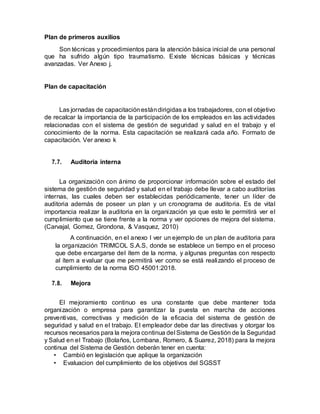 Plan de primeros auxilios
Son técnicas y procedimientos para la atención básica inicial de una personal
que ha sufrido algún tipo traumatismo. Existe técnicas básicas y técnicas
avanzadas. Ver Anexo j.
Plan de capacitación
Las jornadas de capacitaciónestándirigidas a los trabajadores, con el objetivo
de recalcar la importancia de la participación de los empleados en las actividades
relacionadas con el sistema de gestión de seguridad y salud en el trabajo y el
conocimiento de la norma. Esta capacitación se realizará cada año. Formato de
capacitación. Ver anexo k
7.7. Auditoria interna
La organización con ánimo de proporcionar información sobre el estado del
sistema de gestión de seguridad y salud en el trabajo debe llevar a cabo auditorías
internas, las cuales deben ser establecidas periódicamente, tener un líder de
auditoria además de poseer un plan y un cronograma de auditoria. Es de vital
importancia realizar la auditoria en la organización ya que esto le permitirá ver el
cumplimiento que se tiene frente a la norma y ver opciones de mejora del sistema.
(Carvajal, Gomez, Grondona, & Vasquez, 2010)
A continuación, en el anexo l ver un ejemplo de un plan de auditoria para
la organización TRIMCOL S.A.S, donde se establece un tiempo en el proceso
que debe encargarse del ítem de la norma, y algunas preguntas con respecto
al ítem a evaluar que me permitirá ver como se está realizando el proceso de
cumplimiento de la norma ISO 45001:2018.
7.8. Mejora
El mejoramiento continuo es una constante que debe mantener toda
organización o empresa para garantizar la puesta en marcha de acciones
preventivas, correctivas y medición de la eficacia del sistema de gestión de
seguridad y salud en el trabajo. El empleador debe dar las directivas y otorgar los
recursos necesarios para la mejora continua del Sistema de Gestión de la Seguridad
y Salud en el Trabajo (Bolaños, Lombana, Romero, & Suarez, 2018) para la mejora
continua del Sistema de Gestión deberán tener en cuenta:
• Cambió en legislación que aplique la organización
• Evaluacion del cumplimiento de los objetivos del SGSST
 