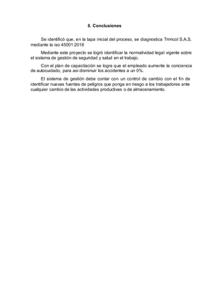 8. Conclusiones
Se identificó que, en la tapa inicial del proceso, se diagnostica Trimcol S.A.S.
mediante la iso 45001:2018
Mediante este proyecto se logró identificar la normatividad legal vigente sobre
el sistema de gestión de seguridad y salud en el trabajo.
Con el plan de capacitación se logra que el empleado aumente la conciencia
de autocuidado, para así disminuir los accidentes a un 0%.
El sistema de gestión debe contar con un control de cambio con el fin de
identificar nuevas fuentes de peligros que ponga en riesgo a los trabajadores ante
cualquier cambio de las actividades productivas o de almacenamiento.
 