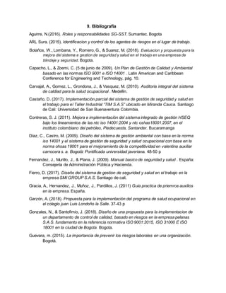 9. Bibliografía
Aguirre, N.(2016). Roles y responsabilidades SG-SST. Sumantec. Bogota
ARL Sura. (2015). Identificacion y control de los agentes de riesgos en el lugar de trabajo.
Bolaños, W., Lombana, Y., Romero, G., & Suarez, M. (2018). Evaluacion y propuesta para la
mejora del sistema e gestion de seguridad y salud en el trabajo en una empresa de
blindaje y seguridad. Bogota.
Capacho, L., & Zoemi, C. (5 de junio de 2009). Un Plan de Gestión de Calidad y Ambiental
basado en las normas ISO 9001 e ISO 14001 . Latin American and Caribbean
Conference for Engineering and Technology, pág. 10.
Carvajal, A., Gomez, L., Grondona, J., & Vasquez, M. (2010). Auditoria integral del sistema
de caldiad para la salud ocupacional . Medellin.
Castaño, D. (2017). Implementación parcial del sistema de gestión de seguridad y salud en
el trabajo para el Taller Industrial “TIM S.A.S” ubicado en Miranda Cauca. Santiago
de Cali: Universidad de San Buenaventura Colombia.
Contreras, S. J. (2011). Mejora e implementación del sistema integrado de gestión HSEQ
bajo los lineamientos de las ntc iso 14001:2004 y ntc oshas18001:2007, en el
instituto colombiano del petróleo, Piedecuesta, Santander. Bucaramanga
Díaz, C., Castro, M. (2009). Diseño del sistema de gestión ambiental con base en la norma
iso 14001 y el sistema de gestión de seguridad y salud ocupacional con base en la
norma ohsas 18001 para el mejoramiento de la competitividad en valentina auxiliar
carrocera s. a. Bogotá: Pontificada universidad javeriana. 48-50 p
Fernandez, J., Murillo, J., & Plana, J. (2009). Manual basico de seguridad y salud . España:
Consejería de Administración Pública y Hacienda.
Fierro, D. (2017). Diseño del sistema de gestion de seguridad y salud en el trabajo en la
empresa SMI GROUP S.A.S. Santiago de cali.
Gracia, A., Hernandez, J., Muñoz, J., Pardillos, J. (2011) Guia practica de priemros auxilios
en la empresa. España.
Garzón, A. (2018). Propuesta para la implementación del programa de salud ocupacional en
el colegio juan Luis Londoño la Salle. 37-43 p
Gonzales, N., & Santofimio, J. (2018). Diseño de una propuesta para la implementacion de
un departamento de control de calidad, basado en riesgos en la empresa pelanas
S.A.S. fundamento en la referencia normativa ISO 9001:2015, ISO 31000 E ISO
18001 en la ciudad de Bogota. Bogota.
Guevara, m. (2015). La importancia de prevenir los riesgos laborales en una organización.
Bogotá.
 