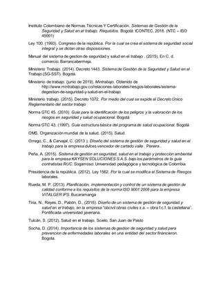 Instituto Colombiano de Normas Técnicas Y Certificación. Sistemas de Gestión de la
Seguridad y Salud en el trabajo. Requisitos. Bogotá: ICONTEC, 2018. (NTC – ISO
45001)
Ley 100. (1993). Congreso de la república. Por la cual se crea el sistema de seguridad social
integral y se dictan otras disposiciones.
Manual del sistema de gestion de seguridad y salud en el trabajo . (2015). En C. d.
comercio. Barrancabermeja.
Ministerio Trabajo. (2014). Decreto 1443. Sistema de Gestión de la Seguridad y Salud en el
Trabajo (SG-SST). Bogotá.
Ministerio de trabajo. (junio de 2019). Mintrabajo. Obtenido de
http://www.mintrabajo.gov.co/relaciones-laborales/riesgos-laborales/sistema-
degestion-de-seguridad-y-salud-en-el-trabajo
Ministerio trabajo. (2015). Decreto 1072. Por medio del cual se expide el Decreto Único
Reglamentario del sector trabajo
Norma GTC 45. (2010). Guía para la identificación de los peligros y la valoración de los
riesgos en seguridad y salud ocupacional. Bogotá
Norma GTC 43. (1997). Guía estructura básica del programa de salud ocupacional. Bogotá
OMS. Organización mundial de la salud. (2015). Salud.
Orrego, C., & Carvajal, C. (2013 ). DIseño del sistema de gestión de seguridad y salud en el
trabajo para la empresa dulces vencedor de cartado valle . Pereira .
Peña, A. (2015). Sistema de gestión en seguridad, salud en el trabajo y protección ambiental
para la empresa KAYSEN SOLUCIONES S.A.S. bajo los parámetros de la guía
contratistas RUC. Sogamoso: Universidad pedagógica y tecnológica de Colombia
Presidencia de la república. (2012). Ley 1562. Por la cual se modifica el Sistema de Riesgos
laborales.
Rueda, M. P. (2013). Planificación, implementación y control de un sistema de gestión de
calidad conforme a los requisitos de la norma ISO 9001:2008 para la empresa
VITALGER IPS. Bucaramanga
Tiria, N., Reyes, D., Pabón, D., (2016). Diseño de un sistema de gestión de seguridad y
salud en el trabajo, en la empresa “obcivil obras civiles s.a. – obra f.c.f. la castellana”.
Pontificada universidad javeriana.
Tulcán, S. (2012). Salud en el trabajo. Scielo. San Juan de Pasto
Socha, D. (2014). Importancia de los sistemas de gestion de seguridad y salud para
prevencion de enfermedades laborales en una entidad del sector financieron.
Bogota.
 