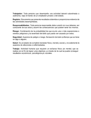 Trabajador: Toda persona que desempeña una actividad laboral subordinada o
autónoma, bajo el mando de un empleador privado o del estado.
Registro: Documento que presenta resultados obtenidos o proporciona evidencia de
las actividades desempeñadas.
Responsabilidades: Toda persona responsable debe cumplir con sus deberes, ser
consciente de sus actos y asumir las consecuencias que pueden tener los mismos.
Riesgo: Combinación de la probabilidad de que ocurra una o más exposiciones o
eventos peligrosos y la severidad del daño que pueda ser causada por estos.
Seguridad: Ausencia de peligro o riesgo. Sensación de total confianza que se tiene
en algo o alguien.
Salud: Es un estado de completo bienestar fisico, mental y social, y no solamente la
ausencia de afecciones o enfermedades.
Trabajo: Actividad humana que requiere un esfuerzo fisico y/o mental, que se
realiza con el fin de lograr unos objetivos y a través de la cual se puede conseguir
resultados económicos, psicológicos y/o sociales.
 