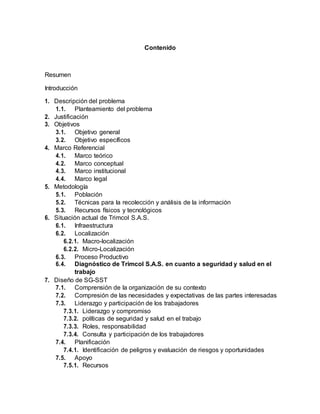 Contenido
Resumen
Introducción
1. Descripción del problema
1.1. Planteamiento del problema
2. Justificación
3. Objetivos
3.1. Objetivo general
3.2. Objetivo específicos
4. Marco Referencial
4.1. Marco teórico
4.2. Marco conceptual
4.3. Marco institucional
4.4. Marco legal
5. Metodología
5.1. Población
5.2. Técnicas para la recolección y análisis de la información
5.3. Recursos físicos y tecnológicos
6. Situación actual de Trimcol S.A.S.
6.1. Infraestructura
6.2. Localización
6.2.1. Macro-localización
6.2.2. Micro-Localización
6.3. Proceso Productivo
6.4. Diagnóstico de Trimcol S.A.S. en cuanto a seguridad y salud en el
trabajo
7. Diseño de SG-SST
7.1. Comprensión de la organización de su contexto
7.2. Compresión de las necesidades y expectativas de las partes interesadas
7.3. Liderazgo y participación de los trabajadores
7.3.1. Liderazgo y compromiso
7.3.2. políticas de seguridad y salud en el trabajo
7.3.3. Roles, responsabilidad
7.3.4. Consulta y participación de los trabajadores
7.4. Planificación
7.4.1. Identificación de peligros y evaluación de riesgos y oportunidades
7.5. Apoyo
7.5.1. Recursos
 