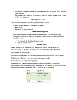 • Lleve con usted los visitantes que estén en su área de trabajo hacia el punto
de encuentro
• Permanezca en el punto de encuentro para el conteo de personal y para
recibir instrucciones.
Plan de evacuación
Tiene aplicación en los siguientes tipos de eventos como:
• En Caso de Incendio o presencia de humo
• Explosión
• Posterior de origen natural
Alarma de emergencia
Para avisas sobre la ocurrencia de una emergencia y la evacuación del
personal, se cuenta con alarma, los puntos de activación y desactivación se
encuentran en:
• En el cuarto de distribución de energía
• Al lado del elevador
Señalización
Para la eficiencia de la evacuación, la empresa cuenta con señalización
adecuada tanto en las rutas de evacuación como en las puertas de salida
Las señales se clasifican en:
De Prohibición: Prohíben un comportamiento susceptible de provocar un peligro.
De Obligación: Obligan a un comportamiento determinado.
De Prevención. Advierten de un peligro.
De Información: Pueden proporcionar una indicación relativa a seguridad,
emergencias (salidas de emergencia, situación de los puestos de primeros auxilios
o de dispositivos de emergencia, etc.) o equipos contra incendio.
Color Significado
Rojo Prohibición Lucha
contra incendios
Azul Obligación
 