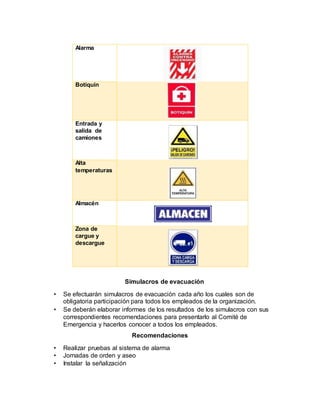 Alarma
Botiquín
Entrada y
salida de
camiones
Alta
temperaturas
Almacén
Zona de
cargue y
descargue
Simulacros de evacuación
• Se efectuarán simulacros de evacuación cada año los cuales son de
obligatoria participación para todos los empleados de la organización.
• Se deberán elaborar informes de los resultados de los simulacros con sus
correspondientes recomendaciones para presentarlo al Comité de
Emergencia y hacerlos conocer a todos los empleados.
Recomendaciones
• Realizar pruebas al sistema de alarma
• Jornadas de orden y aseo
• Instalar la señalización
 