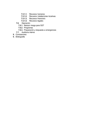 7.5.1.1. Recursos humanos
7.5.1.2. Recursos instalaciones locativas
7.5.1.3. Recursos financiero
7.5.1.4. Recursos legales
7.6. Operación
7.6.1. Reducir riesgo para SST
7.6.2. Programas
7.6.3. Preparación y respuesta a emergencias
7.7. Auditoria interna
8. Conclusiones
9. Bibliografía
 