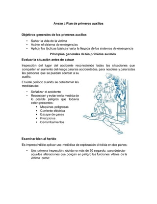 Anexo j. Plan de primeros auxilios
Objetivos generales de los primeros auxilios
• Salvar la vida de la victima
• Activar el sistema de emergencias
• Aplicar las tácticas básicas hasta la llegada de los sistemas de emergencia
Principios generales de los primeros auxilios
Evaluar la situación antes de actuar
Inspección del lugar del accidente reconociendo todas las situaciones que
comparten un aumento del riesgo para los accidentados, para nosotros y para todas
las personas que se puedan acercar a su
auxilio.
En este periodo cuando se debe tomar las
medidas de:
• Señalizar el accidente
• Reconocer y evitar en la medida de
lo posible peligros que todavía
estén presentes:
 Maquinas peligrosas
 Corriente eléctrica
 Escape de gases
 Precipicios
 Derrumbamientos
Examinar bien al herido
Es imprescindible aplicar una metódica de exploración dividida en dos partes:
• Una primera inspección: rápida no más de 30 segundo, para detectar
aquellas alteraciones que pongan en peligro las funciones vitales de la
víctima como:
 