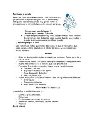 Torniquete o garrote
El uso del torniquete solo lo haremos como última medida,
ya que vamos a dejar sin sangre a toda la extremidad y
esto puede traer consecuencias muy graves incluso la
amputación de la extremidad por poder producir gangrena.
Hemorragias exteriorizadas
Hemorragias nasales: Epistaxis
 Colocar a la persona sentada y con la cabeza inclinada hacia adelante
 Comprimir con dos dedos las fosas nasales durante uno minutos y
levantar la compresión para ver si hace cesado.
Hemorragias por el oído
Esta hemorragia no hay que intentar detenerlas, ya que, si no dejamos que
salga sangre, esta se acumula en el interior del cráneo y puede ocasionar
graves lesiones.
Heridas
• Dolor por la afectación de las terminaciones nerviosas. Puede ser más o
menos fuerte.
• Separaciónde bordes. Los bordes de los piesse retraen y se separan siendo
mucho más llamativos en la periferia que en la profundidad.
• Punzantes. Producidas por agujas, clavos, que se caracterizan por:
 Ser poco dolorosas
 Separación mínima de los bordes
 Poca destrucción de tejidos
 Hemorragias mínima
• Incisas. Producidas por objetos afilados. Tiene las siguientes características:
 Dolor agudo
 Separación de bordes
 Poca destrucción de tejido
Gravedad de las heridas La
gravedad de la herida viene dada por:
• Extensión y la profundidad.
• Hemorragia
• Contiene cuerpos extraños enclavados
• Afectación de tórax, abdomen y órganos internos.
• Infección
Como actuar:
 