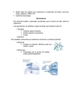  Quitar todos los objetos que compriman o contaminen la herida, como las
ropas, pulseras, anillos, etc.
 Cohibir la hemorragia
Quemaduras
Son lesiones locales y generales producidas pos la acción de calor sobre el
organismo.
Las quemaduras se clasifican, según la fuente que origina el calor en:
• Termales:
 Líquidos (agua hirviendo)
 Solidos (plancha domestica)
 Fuego
• Químicas
Son aquellas producidas por sustancias corrosivas o causticas (ácidos)
• Eléctricas
 Cuando la corriente eléctrica pasa por
nuestro cuerpo
• Rediciones
 Producidas por la acción de ciertas
ondas electromagnéticas
 