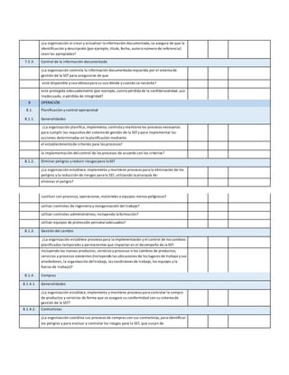 ¿La organización al crear y actualizar la información documentada,se asegura de que la
identificación y descripción (por ejemplo, título, fecha, autoro número de referencia)
sean las apropiadas?
7.5.3. Control de la información documentada
¿La organización controla la información documentada requerida por el sistema de
gestión de la SST para asegurarse de que
esté disponible y sea idónea para su uso dónde y cuándo se necesite?
este protegida adecuadamente (por ejemplo, contra pérdida de la confidencialidad, uso
inadecuado, o pérdida de integridad?
8 OPERACIÓN
8.1. Planificación y control operacional
8.1.1. Generalidades
¿La organización planifica,implementa, controla y mantiene los procesos necesarios
para cumplir los requisitos del sistema de gestión de la SSTy para implementar las
acciones determinadas en la planificación mediante
el establecimientode criterios para los procesos?
la implementación del control de los procesos de acuerdo con los criterios?
8.1.2. Eliminar peligros y reducir riesgos para la SST
¿La organización establece,implementa y mantiene procesos para la eliminación de los
peligros y la reducción de riesgos para la SST, utilizando la jerarquía de:
eliminar el peligro?
sustituir con procesos, operaciones,materiales o equipos menos peligrosos?
utilizar controles de ingeniería y reorganización del trabajo?
utilizar controles administrativos, incluyendo la formación?
utilizar equipos de protección personaladecuados?
8.1.3. Gestión del cambio
¿La organización establece procesos para la implementación y el control de los cambios
planificados temporales y permanentes que impactan en el desempeño de la SST:
incluyendo los nuevos productos, servicios y procesos o los cambios de productos,
servicios y procesos existentes (incluyendo las ubicaciones de los lugares de trabajo y sus
alrededores, la organización deltrabajo, las condiciones de trabajo, los equipos y la
fuerza de trabajo)?
8.1.4. Compras
8.1.4.1. Generalidades
¿La organización establece,implementa y mantiene procesos para controlar la compra
de productos y servicios de forma que se asegure su conformidad con su sistema de
gestión de la SST?
8.1.4.2. Contratistas
¿La organización coordina sus procesos de compras con sus contratistas, para identificar
los peligros y para evaluar y controlar los riesgos para la SST, que surjan de
 