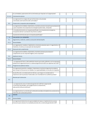 las actividades y operaciones de los contratistas que impactan en la organización?
8.1.4.3. Contratación externa
¿La organización se asegura de que las funciones y los procesos
contratados externamente estén controlados?
8.2. Preparación y respuesta ante emergencias
¿La organización establece,implementa y mantiene procesos necesarios para prepararse
y para responder ante situaciones de emergencia potenciales, incluyendo
el establecimientode una respuesta planificada a las situaciones de emergencia,
incluyendo además la prestación de primeros auxilios?
la provisión de formación para la respuesta planificada?
9 EVALUACION DEL DESEMPEÑO
9.1. Seguimiento, medición, análisis y evaluación deldesempeño
9.1.1. Generalidades
¿La organización establece implementa y mantiene procesos para el seguimiento, la
medición, el análisis y la evaluación del desempeño?
9.1.2. Evaluación del cumplimiento
¿La organización establece,implementa y mantiene procesos para evaluar el
cumplimiento con los requisitos legales y otros requisitos?
9.2. Auditoría interna
9.2.1. Generalidades
¿La organización lleva a cabo auditorías internas que estén conformes con los requisitos
propios de la organización para su sistema de gestión de la SST y los objetivos de la SST?
9.2.2. Programa de auditoría interna
¿La organización planifica, establece, implementa y mantiene programas de auditoría
que incluyan la frecuencia, los métodos, las responsabilidades, la consulta,los requisitos
de planificación, y la elaboración de informes, que tengan en consideración la
importancia de los procesos involucrados y los resultados de las auditorías previas?
9.3.
Revisión por la dirección
¿La organización revisa el sistema de gestión de la SST de la organización
a intervalos planificados, para asegurarse de su conveniencia,
adecuación y eficacia continuas?
¿La organización en su revisión por la dirección considera elestado de las acciones de las
revisiones por la dirección previas?
10
MEJORA
10.1 Generalidades
¿La organización determina las oportunidades de mejora e implementa las acciones
necesarias para alcanzar los resultados previstos de su sistema de gestiónde la SST?
 
