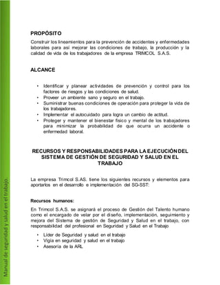 PROPÓSITO
Construir los lineamientos para la prevención de accidentes y enfermedades
laborales para así mejorar las condiciones de trabajo, la producción y la
calidad de vida de los trabajadores de la empresa TRIMCOL S.A.S.
ALCANCE
• Identificar y planear actividades de prevención y control para los
factores de riesgos y las condiciones de salud.
• Proveer un ambiente sano y seguro en el trabajo.
• Suministrar buenas condiciones de operación para proteger la vida de
los trabajadores.
• Implementar el autocuidado para logra un cambio de actitud.
• Proteger y mantener el bienestar fisico y mental de los trabajadores
para minimizar la probabilidad de que ocurra un accidente o
enfermedad laboral.
RECURSOS Y RESPONSABILIDADES PARA LA EJECUCIÓNDEL
SISTEMA DE GESTIÓN DE SEGURIDAD Y SALUD EN EL
TRABAJO
La empresa Trimcol S.AS. tiene los siguientes recursos y elementos para
aportarlos en el desarrollo e implementación del SG-SST:
Recursos humanos:
En Trimcol S.A.S. se asignará el proceso de Gestión del Talento humano
como el encargado de velar por el diseño, implementación, seguimiento y
mejora del Sistema de gestión de Seguridad y Salud en el trabajo, con
responsabilidad del profesional en Seguridad y Salud en el Trabajo
• Líder de Seguridad y salud en el trabajo
• Vigía en seguridad y salud en el trabajo
• Asesoría de la ARL
 