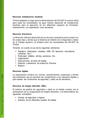 Recursos instalaciones locativas:
Trimcol adaptará un lugar para la administración del SG-SST la cual se utiliza
para suplir las necesidades; de igual manera dispondrá de instalaciones
locativas para la ejecución de los diferentes espacios de formación,
entrenamiento y/o capacitación a los servidores.
Recursos financieros
La Dirección General dispondrá de los recursos necesarios para cumplir con
los costos fijos y demás que el Sistema de Gestión de la Seguridad y Salud
en el Trabajo requiera. La entidad cubrir las necesidades del SG-SST de
Trimcol.
Teniendo en cuenta el uso de los siguientes elementos:
 Papelería: (fotocopias, carpetas, USB, CD, lapiceros, marcadores,
cartulinas. Etc.)
 Publicidad: (folletos, afiches, pendones. Etc.
 Capacitación
 Adecuaciones de sitios de trabajo
 Dotación y elementos de protección Persona
 Botiquín
Recursos legales
La organización contará con normas, procedimientos, programas y demás
documentación que le permitirá dar cumplimiento a los requisitos legales y
para evaluar las condiciones de seguridad y salud de los servidores.
Recursos de riesgos laborales (ARL)
El sistema de gestión de seguridad y salud en el trabajo contara con la
participación de su aseguradora de riesgos laborales, y se desarrollaran las
siguientes actividades:
 Charlas de seguridad e higiene
 Estudios de los diferentes puestos de trabajo
 