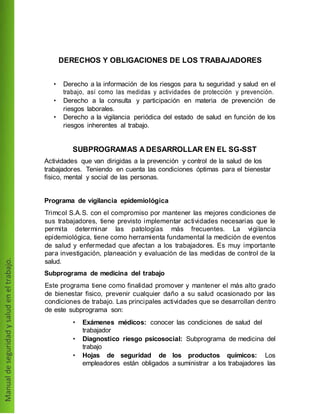 DERECHOS Y OBLIGACIONES DE LOS TRABAJADORES
• Derecho a la información de los riesgos para tu seguridad y salud en el
trabajo, así como las medidas y actividades de protección y prevención.
• Derecho a la consulta y participación en materia de prevención de
riesgos laborales.
• Derecho a la vigilancia periódica del estado de salud en función de los
riesgos inherentes al trabajo.
SUBPROGRAMAS A DESARROLLAR EN EL SG-SST
Actividades que van dirigidas a la prevención y control de la salud de los
trabajadores. Teniendo en cuenta las condiciones óptimas para el bienestar
fisico, mental y social de las personas.
Programa de vigilancia epidemiológica
Trimcol S.A.S. con el compromiso por mantener las mejores condiciones de
sus trabajadores, tiene previsto implementar actividades necesarias que le
permita determinar las patologías más frecuentes. La vigilancia
epidemiológica, tiene como herramienta fundamental la medición de eventos
de salud y enfermedad que afectan a los trabajadores. Es muy importante
para investigación, planeación y evaluación de las medidas de control de la
salud.
Subprograma de medicina del trabajo
Este programa tiene como finalidad promover y mantener el más alto grado
de bienestar fisico, prevenir cualquier daño a su salud ocasionado por las
condiciones de trabajo. Las principales actividades que se desarrollan dentro
de este subprograma son:
• Exámenes médicos: conocer las condiciones de salud del
trabajador
• Diagnostico riesgo psicosocial: Subprograma de medicina del
trabajo
• Hojas de seguridad de los productos químicos: Los
empleadores están obligados a suministrar a los trabajadores las
 