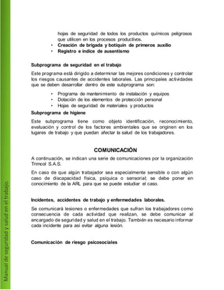 hojas de seguridad de todos los productos químicos peligrosos
que utilicen en los procesos productivos.
• Creación de brigada y botiquín de primeros auxilio
• Registro e índice de ausentismo
Subprograma de seguridad en el trabajo
Este programa está dirigido a determinar las mejores condiciones y controlar
los riesgos causantes de accidentes laborales. Las principales actividades
que se deben desarrollar dentro de este subprograma son:
• Programa de mantenimiento de instalación y equipos
• Dotación de los elementos de protección personal
• Hojas de seguridad de materiales y productos
Subprograma de higiene
Este subprograma tiene como objeto identificación, reconocimiento,
evaluación y control de los factores ambientales que se originen en los
lugares de trabajo y que puedan afectar la salud de los trabajadores.
COMUNICACIÓN
A continuación, se indican una serie de comunicaciones por la organización
Trimcol S.A.S.
En caso de que algún trabajador sea especialmente sensible o con algún
caso de discapacidad física, psíquica o sensorial; se debe poner en
conocimiento de la ARL para que se puede estudiar el caso.
Incidentes, accidentes de trabajo y enfermedades laborales.
Se comunicará lesiones o enfermedades que sufran los trabajadores como
consecuencia de cada actividad que realizan, se debe comunicar al
encargado de seguridad y salud en el trabajo. También es necesario informar
cada incidente para así evitar alguna lesión.
Comunicación de riesgo psicosociales
 