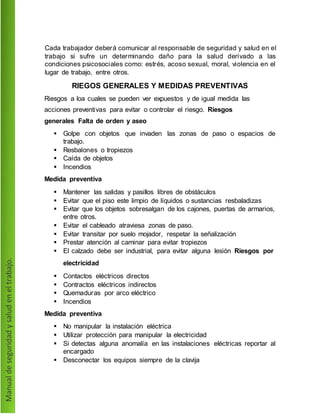 Cada trabajador deberá comunicar al responsable de seguridad y salud en el
trabajo si sufre un determinando daño para la salud derivado a las
condiciones psicosociales como: estrés, acoso sexual, moral, violencia en el
lugar de trabajo, entre otros.
RIEGOS GENERALES Y MEDIDAS PREVENTIVAS
Riesgos a loa cuales se pueden ver expuestos y de igual medida las
acciones preventivas para evitar o controlar el riesgo. Riesgos
generales Falta de orden y aseo
 Golpe con objetos que invaden las zonas de paso o espacios de
trabajo.
 Resbalones o tropiezos
 Caída de objetos
 Incendios
Medida preventiva
 Mantener las salidas y pasillos libres de obstáculos
 Evitar que el piso este limpio de líquidos o sustancias resbaladizas
 Evitar que los objetos sobresalgan de los cajones, puertas de armarios,
entre otros.
 Evitar el cableado atraviesa zonas de paso.
 Evitar transitar por suelo mojador, respetar la señalización
 Prestar atención al caminar para evitar tropiezos
 El calzado debe ser industrial, para evitar alguna lesión Riesgos por
electricidad
 Contactos eléctricos directos
 Contractos eléctricos indirectos
 Quemaduras por arco eléctrico
 Incendios
Medida preventiva
 No manipular la instalación eléctrica
 Utilizar protección para manipular la electricidad
 Si detectas alguna anomalía en las instalaciones eléctricas reportar al
encargado
 Desconectar los equipos siempre de la clavija
 