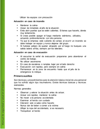 Utilizar los equipos con precaución
Actuación en caso de incendio
 Mantener la calma
 Avisar de inmediato al jefe de la situación
 Evita abrir puertas que se estén calientes. Si tienes que hacerlo, ábrela
muy lentamente.
 Si crees posible apagar el fuego mediante extintores, utilízalos,
actuando preferentemente con otra persona.
 Ya que la empresa está cubierta de campo al ocurrir un incendio se
debe trabajar en equipo y nunca alejarse del grupo.
 Si hubiese peligro de quedar atrapado por el fuego no busques una
salida ladera arriba, siempre por los laterales.
Actuación en caso de evacuación
 Al escuchar la señal de evacuación prepararse para abandonar el
centro de trabajo.
 No utilizar ascensores
 En caso de escaleras o ramplas bajar por el lado derecho
 Evacuación con rapidez, pero siempre en calma
 Permanecer en la zona de encuentro hasta que el jefe de la
emergencia lo indique.
Primero auxilios
Son técnicas y procedimientos para la atención básica inicial de una personal
que ha sufrido algún tipo traumatismo. Existe técnicas básicas y técnicas
avanzadas.
Normas generales:
 Observar y valorar la situación antes de actuar.
 Actuar con rapidez, mantener la calma
 No mover a la persona accidentada
 Examinar al herido con cuidado
 Intervenir solo si sabe cómo hacerlo
 Nunca dar de beber o comer a la victima
 Aflojar la ropa del accidentado, si es necesario
 Tranquilizar al herido
 