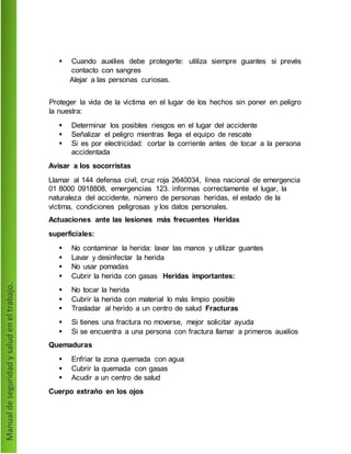  Cuando auxilies debe protegerte: utiliza siempre guantes si prevés
contacto con sangres
Alejar a las personas curiosas.
Proteger la vida de la víctima en el lugar de los hechos sin poner en peligro
la nuestra:
 Determinar los posibles riesgos en el lugar del accidente
 Señalizar el peligro mientras llega el equipo de rescate
 Si es por electricidad: cortar la corriente antes de tocar a la persona
accidentada
Avisar a los socorristas
Llamar al 144 defensa civil, cruz roja 2640034, línea nacional de emergencia
01 8000 0918808, emergencias 123. informas correctamente el lugar, la
naturaleza del accidente, número de personas heridas, el estado de la
víctima, condiciones peligrosas y los datos personales.
Actuaciones ante las lesiones más frecuentes Heridas
superficiales:
 No contaminar la herida: lavar las manos y utilizar guantes
 Lavar y desinfectar la herida
 No usar pomadas
 Cubrir la herida con gasas Heridas importantes:
 No tocar la herida
 Cubrir la herida con material lo más limpio posible
 Trasladar al herido a un centro de salud Fracturas
 Si tienes una fractura no moverse, mejor solicitar ayuda
 Si se encuentra a una persona con fractura llamar a primeros auxilios
Quemaduras
 Enfriar la zona quemada con agua
 Cubrir la quemada con gasas
 Acudir a un centro de salud
Cuerpo extraño en los ojos
 