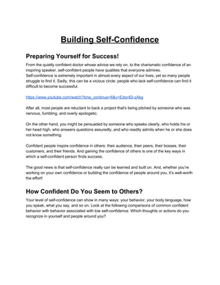 Building Self-Confidence
Preparing Yourself for Success!
From the quietly confident doctor whose advice we rely on, to the charismatic confidence of an
inspiring speaker, self-confident people have qualities that everyone admires.
Self-confidence is extremely important in almost every aspect of our lives, yet so many people
struggle to find it. Sadly, this can be a vicious circle: people who lack self-confidence can find it
difficult to become successful.
https://www.youtube.com/watch?time_continue=6&v=Edor4D-zAkg
After all, most people are reluctant to back a project that's being pitched by someone who was
nervous, fumbling, and overly apologetic.
On the other hand, you might be persuaded by someone who speaks clearly, who holds his or
her head high, who answers questions assuredly, and who readily admits when he or she does
not know something.
Confident people inspire confidence in others: their audience, their peers, their bosses, their
customers, and their friends. And gaining the confidence of others is one of the key ways in
which a self-confident person finds success.
The good news is that self-confidence really can be learned and built on. And, whether you’re
working on your own confidence or building the confidence of people around you, it’s well-worth
the effort!
How Confident Do You Seem to Others?
Your level of self-confidence can show in many ways: your behavior, your body language, how
you speak, what you say, and so on. Look at the following comparisons of common confident
behavior with behavior associated with low self-confidence. Which thoughts or actions do you
recognize in yourself and people around you?
 