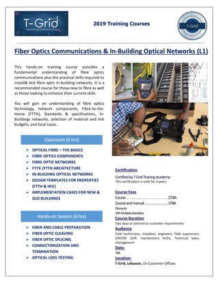 2019 Training Courses
Fiber Optics Communications & In-Building Optical Networks (L1)
This hands-on training course provides a
fundamental understanding of fibre optics
communications plus the practical skills required to
install& test fibre optic in-building networks. It is a
recommended course for those new to fibre as well
as those looking to enhance their current skills.
You will gain an understanding of fibre optics
technology, network components, Fibre-to-the-
Home (FTTH), Standards & specifications, In-
Buildings networks, selection of material and link
budgets, and local cases.
Classroom (6 hrs)
 OPTICAL FIBRE – THE BASICS
 FIBRE OPTICS COMPONENTS
 FIBRE OPTIC NETWORKS
 FTTX /FTTH ARCHITECTURE
 IN-BUILDING OPTICAL NETWORKS
 DESIGN TEMPLATES FOR PROPERTIES
(FTTH & HFC)
 IMPLEMENTATION CASES FOR NEW &
OLD BUILDINGS
Course Fees
Course.............................$TBA
Courseandmanual……………………..$TBA
Discounts
10%Multipleattendees
Course Duration
Two days or tailored to customer requirements
Audience
Field technicians, installers, engineers, field supervisors,
OSP/ISP staff, maintenance techs, Technical Sales,
management
Date:
TBA
Location:
T-Grid, Lebanon, Or Customer Offices
Certification
CertifiedbyT-GridTrainingAcademy
This certification is valid for 3 years.
 FIBER AND CABLE PREPARATION
 FIBER OPTIC CLEAVING
 FIBER OPTIC SPLICING
 CONNECTORIZATION AND
TERMINATION
 OPTICAL LOSS TESTING
Hands-on Session (6 hrs)
 