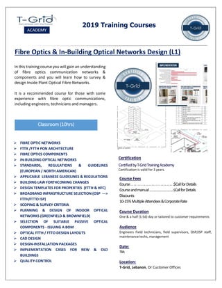2019 Training Courses
Fibre Optics & In-Building Optical Networks Design (L1)
In this training course you will gain an understanding
of fibre optics communication networks &
components and you will learn how to survey &
design Inside Plant Optical Fibre Networks.
It is a recommended course for those with some
experience with fibre optic communications,
including engineers, technicians and managers.
Classroom (10hrs)
Course Fees
Course.............................$CallforDetails
Courseandmanual……………………..$CallforDetails
Discounts
10-15%MultipleAttendees&CorporateRate
Course Duration
One & a half (1.5d) day or tailored to customer requirements
Audience
Engineers Field technicians, field supervisors, OSP/ISP staff,
maintenance techs, management
Date:
TBA
Location:
T-Grid, Lebanon, Or Customer Offices
Certification
CertifiedbyT-GridTrainingAcademy
Certification is valid for 3 years.
 FIBRE OPTIC NETWORKS
 FTTX /FTTH PON ARCHITECTURE
 FIBRE OPTICS COMPONENTS
 IN-BUILDING OPTICAL NETWORKS
 STANDARDS, REGULATIONS & GUIDELINES
(EUROPEAN / NORTH AMERICAN)
 APPLICABLE LEBANESE GUIDELINES & REGULATIONS
 BUILDING LAW FORTHCOMING CHANGES
 DESIGN TEMPLATES FOR PROPERTIES (FTTH & HFC)
 BROADBAND INFRASTRUCTURE SELECTION (OSP --->
FTTH/FTTO ISP)
 SCOPING & SURVEY CRITERIA
 PLANNING & DESIGN OF INDOOR OPTICAL
NETWORKS (GREENFIELD & BROWNFIELD)
 SELECTION OF SUITABLE PASSIVE OPTICAL
COMPONENTS - ISSUING A BOM
 OPTICAL FTTH / FTTO DESIGN LAYOUTS
 CAD DESIGN
 DESIGN-INSTALLATION PACKAGES
 IMPLEMENTATION CASES FOR NEW & OLD
BUILDINGS
 QUALITY CONTROL
 