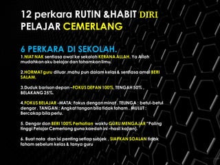 12 perkara RUTIN &HABIT DIRI
PELAJAR CEMERLANG
6 PERKARA DI SEKOLAH.
1.NIAT NAK sentiasa awal ke sekolah KERANA ALLAH. Ya Allah
mudahkanaku belajar dan fahamkanilmu.
2.HORMAT guru diluar ,mahu pun dalam kelas& sentiasa amal BERI
SALAM.
3.Duduk barisandepan –FOKUS DEPAN 100%, TENGAH 50% ,
BELAKANG 25%.
4.FOKUS BELAJAR -MATA: Fokus denganminat . TELINGA : betul-betul
dengar . TANGAN : Angkat tanganbila tidak faham . MULUT :
Bercakap bila perlu.
5. Dengar dan BERI 100% Perhatian waktu GURU MENGAJAR “Paling
tinggi Pelajar Cemerlang guna kaedahini –hasil kajian).
6. Buat nota dan isi penting setiap subjek , SIAPKAN SOALAN tidak
faham sebelum kelas & tanya guru
 