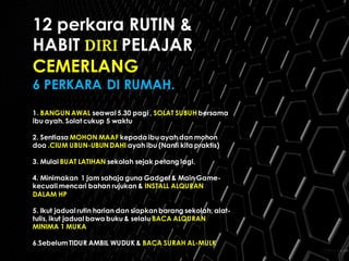 12 perkara RUTIN &
HABIT DIRI PELAJAR
CEMERLANG
6 PERKARA DI RUMAH.
1. BANGUN AWAL seawal 5.30 pagi , SOLAT SUBUH bersama
ibu ayah. Solat cukup 5 waktu
2. Sentiasa MOHON MAAF kepada ibu ayah dan mohon
doa .CIUM UBUN-UBUN DAHI ayah ibu (Nanti kita praktis)
3. Mulai BUAT LATIHAN sekolah sejak petang lagi.
4. Minimakan 1 jam sahaja guna Gadget & Main Game-
kecuali mencari bahan rujukan & INSTALL ALQURAN
DALAM HP
5. Ikut jadual rutin harian dan siapkanbarang sekolah, alat-
tulis, ikut jadual bawa buku & selalu BACA ALQURAN
MINIMA 1 MUKA
6.Sebelum TIDUR AMBIL WUDUK & BACA SURAH AL-MULK
 