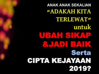ANAK ANAK SEKALIAN
“ADAKAH KITA
TERLEWAT”
untuk
UBAH SIKAP
&JADI BAIK
Serta
CIPTA KEJAYAAN
2019?
 