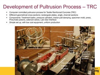 Development of Pultrusion Process – TRC
 Computer controlled pultrusion process for Textile Reinforced Concrete (TRC)
 Different geometrical cross-sections: rectangular plates, angle, channel sections
 Components: Treatment baths, pressure cylinders, tractor pull clamping, specimen mold, press,
Pneumatic pistons, solenoid valves, Lab view Interface
 Simple set up, with low cost equipment, uniform production
 