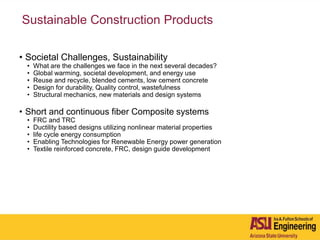 Sustainable Construction Products
• Societal Challenges, Sustainability
• What are the challenges we face in the next several decades?
• Global warming, societal development, and energy use
• Reuse and recycle, blended cements, low cement concrete
• Design for durability, Quality control, wastefulness
• Structural mechanics, new materials and design systems
• Short and continuous fiber Composite systems
• FRC and TRC
• Ductility based designs utilizing nonlinear material properties
• life cycle energy consumption
• Enabling Technologies for Renewable Energy power generation
• Textile reinforced concrete, FRC, design guide development
 