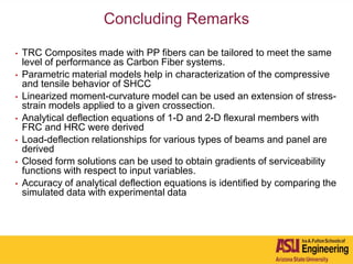 Concluding Remarks
• TRC Composites made with PP fibers can be tailored to meet the same
level of performance as Carbon Fiber systems.
• Parametric material models help in characterization of the compressive
and tensile behavior of SHCC
• Linearized moment-curvature model can be used an extension of stress-
strain models applied to a given crossection.
• Analytical deflection equations of 1-D and 2-D flexural members with
FRC and HRC were derived
• Load-deflection relationships for various types of beams and panel are
derived
• Closed form solutions can be used to obtain gradients of serviceability
functions with respect to input variables.
• Accuracy of analytical deflection equations is identified by comparing the
simulated data with experimental data
 