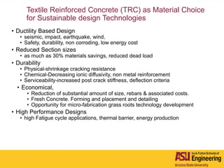 Textile Reinforced Concrete (TRC) as Material Choice
for Sustainable design Technologies
• Ductility Based Design
• seismic, impact, earthquake, wind,
• Safety, durability, non corroding, low energy cost
• Reduced Section sizes
• as much as 30% materials savings, reduced dead load
• Durability
• Physical-shrinkage cracking resistance
• Chemical-Decreasing ionic diffusivity, non metal reinforcement
• Serviceability-increased post crack stiffness, deflection criteria
• Economical,
• Reduction of substantial amount of size, rebars & associated costs.
• Fresh Concrete. Forming and placement and detailing
• Opportunity for micro-fabrication grass roots technology development
• High Performance Designs
• high Fatigue cycle applications, thermal barrier, energy production
 