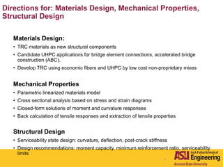 5
Directions for: Materials Design, Mechanical Properties,
Structural Design
Materials Design:
• TRC materials as new structural components
• Candidate UHPC applications for bridge element connections, accelerated bridge
construction (ABC).
• Develop TRC using economic fibers and UHPC by low cost non-proprietary mixes
Mechanical Properties
• Parametric linearized materials model
• Cross sectional analysis based on stress and strain diagrams
• Closed-form solutions of moment and curvature responses
• Back calculation of tensile responses and extraction of tensile properties
Structural Design
• Serviceability state design: curvature, deflection, post-crack stiffness
• Design recommendations: moment capacity, minimum reinforcement ratio, serviceability
limits
 