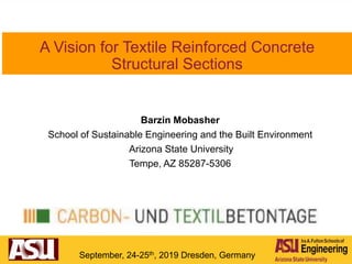 A Vision for Textile Reinforced Concrete
Structural Sections
Barzin Mobasher
School of Sustainable Engineering and the Built Environment
Arizona State University
Tempe, AZ 85287-5306
September, 24-25th, 2019 Dresden, Germany
 